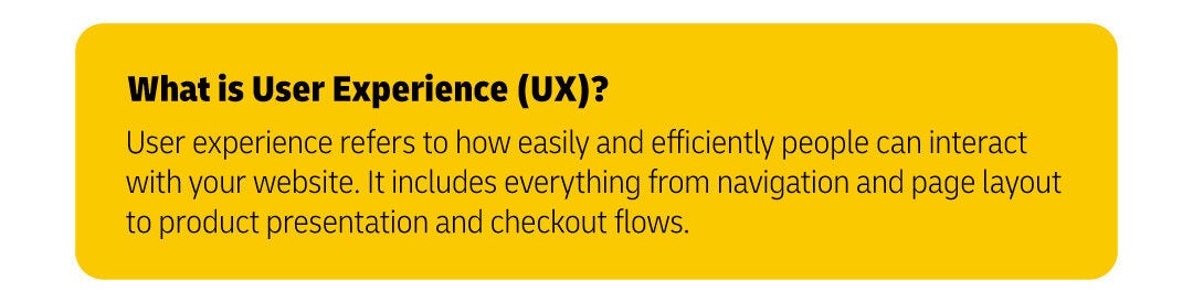 User experience refers to how easily and efficiently people can interact with your website. It includes everything from navigation and page layout to product presentation and checkout flows.